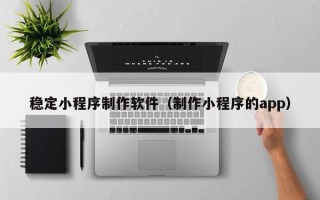 梧州稳定小程序制作软件（制作小程序的app）