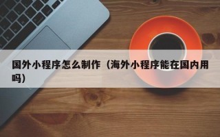 梧州国外小程序怎么制作（海外小程序能在国内用吗）