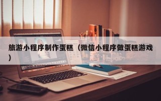 梧州旅游小程序制作蛋糕（微信小程序做蛋糕游戏）